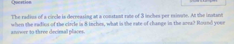question the radius of a circle is decreasing at a constant rate of 3 inches per minute. at the instant when the radius of the circle is 8 inches, what is the rate of change in the area? round your answer to three decimal places.