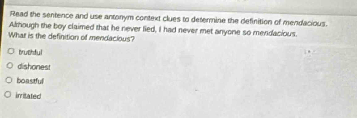 read the sentence and use antonym context clues to determine the definition of mendacious. although the boy claimed that he never lied, i had never met anyone so mendacious. what is the definition of mendacious?\no truthful\no dishonest\no boastful\no irritated