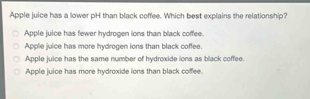 apple juice has a lower ph than black coffee. which best explains the relationship? apple juice has fewer hydrogen ions than black coffee. apple juice has more hydrogen ions than black coffee. apple juice has the same number of hydroxide ions as black coffee. apple juice has more hydroxide ions than black coffee.