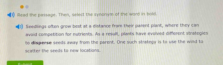 read the passage. then, select the synonym of the word in bold. seedlings often grow best at a distance from their parent plant, where they can avoid competition for nutrients. as a result, plants have evolved different strategies to disperse seeds away from the parent. one such strategy is to use the wind to scatter the seeds to new locations.