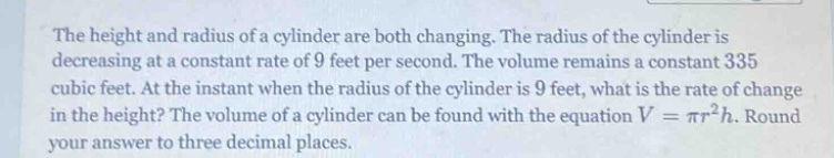 the height and radius of a cylinder are both changing. the radius of the cylinder is decreasing at a constant rate of 9 feet per second. the volume remains a constant 335 cubic feet. at the instant when the radius of the cylinder is 9 feet, what is the rate of change in the height? the volume of a cylinder can be found with the equation v = πr²h. round your answer to three decimal places.
