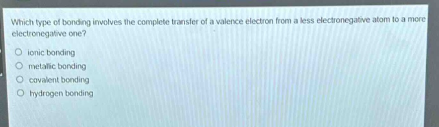 which type of bonding involves the complete transfer of a valence electron from a less electronegative atom to a more electronegative one?\nionic bonding\nmetallic bonding\ncovalent bonding\nhydrogen bonding