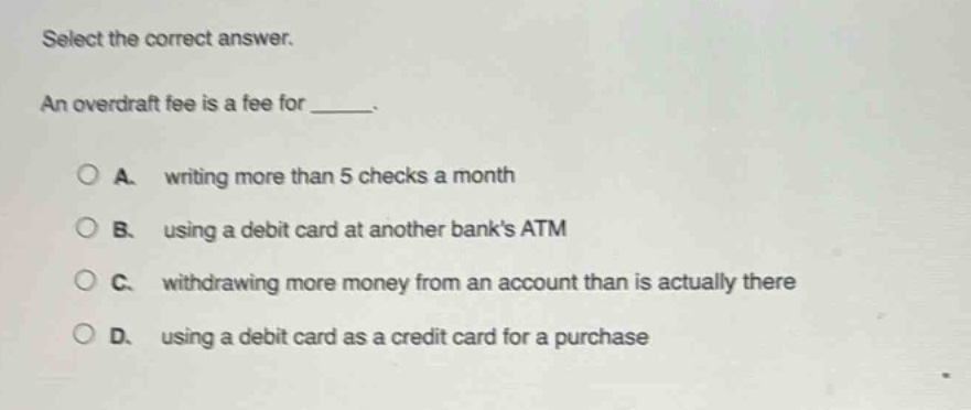 select the correct answer. an overdraft fee is a fee for _____. a. writing more than 5 checks a month b. using a debit card at another banks atm c. withdrawing more money from an account than is actually there d. using a debit card as a credit card for a purchase