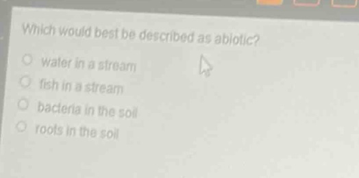 which would best be described as abiotic?\nwater in a stream\nfish in a stream\nbacteria in the soil\nroots in the soil