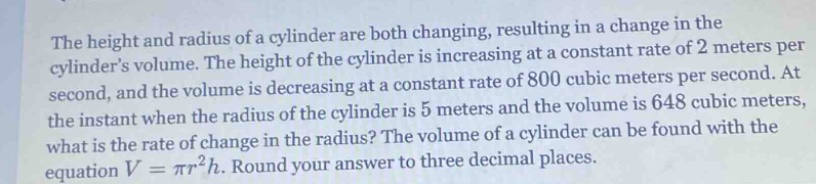 the height and radius of a cylinder are both changing, resulting in a change in the cylinders volume. the height of the cylinder is increasing at a constant rate of 2 meters per second, and the volume is decreasing at a constant rate of 800 cubic meters per second. at the instant when the radius of the cylinder is 5 meters and the volume is 648 cubic meters, what is the rate of change in the radius? the volume of a cylinder can be found with the equation v = πr²h. round your answer to three decimal places.