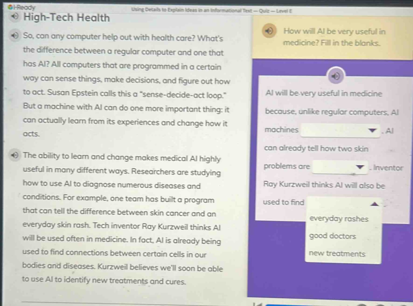 high - tech health so, can any computer help out with health care? what’s the difference between a regular computer and one that has ai? all computers that are programmed in a certain way can sense things, make decisions, and figure out how to act. susan epstein calls this a “sense - decide - act loop.” but a machine with ai can do one more important thing: it can actually learn from its experiences and change how it acts. the ability to learn and change makes medical ai highly useful in many different ways. researchers are studying how to use ai to diagnose numerous diseases and conditions. for example, one team has built a program that can tell the difference between skin cancer and an everyday skin rash. tech inventor ray kurzweil thinks ai will be used often in medicine. in fact, ai is already being used to find connections between certain cells in our bodies and diseases. kurzweil believes we’ll soon be able to use ai to identify new treatments and cures. how will ai be very useful in medicine? fill in the blanks. ai will be very useful in medicine because, unlike regular computers, ai machines. ai can already tell how two skin problems are. inventor ray kurzweil thinks ai will also be used to find everyday rashes good doctors new treatments