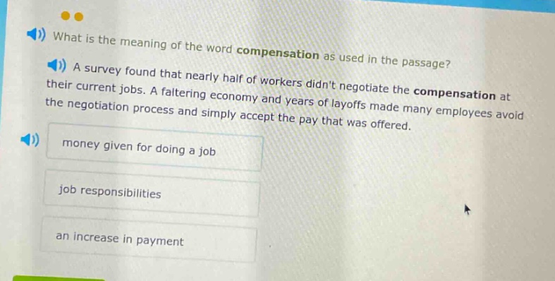 what is the meaning of the word compensation as used in the passage? a survey found that nearly half of workers didnt negotiate the compensation at their current jobs. a faltering economy and years of layoffs made many employees avoid the negotiation process and simply accept the pay that was offered. money given for doing a job job responsibilities an increase in payment