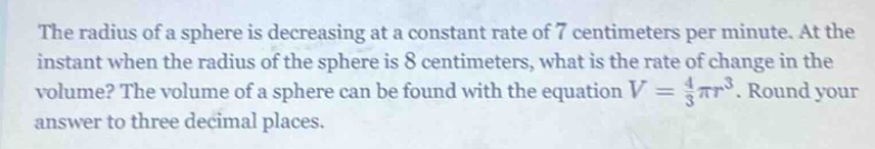 the radius of a sphere is decreasing at a constant rate of 7 centimeters per minute. at the instant when the radius of the sphere is 8 centimeters, what is the rate of change in the volume? the volume of a sphere can be found with the equation v = 4/3πr³. round your answer to three decimal places.
