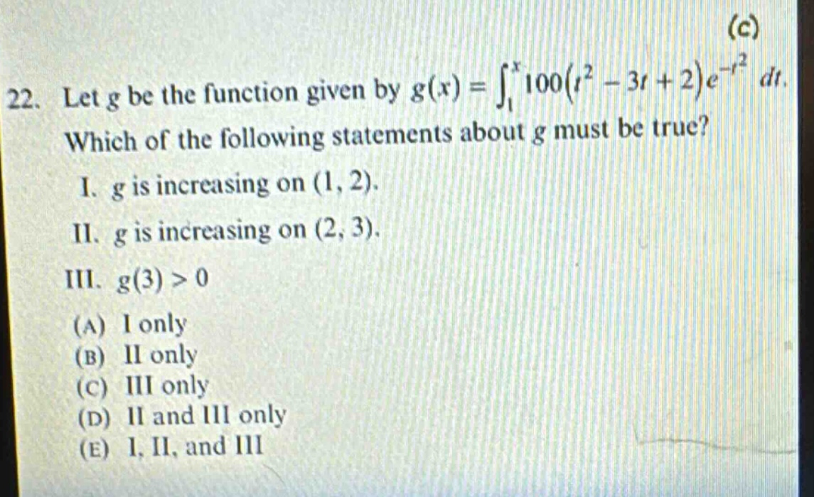 22. let g be the function given by g(x)=∫₁ˣ100(t² - 3t + 2)e⁻ᵗ² dt. which of the following statements about g must be true? i. g is increasing on (1, 2). ii. g is increasing on (2, 3). iii. g(3)>0 (a) i only (b) ii only (c) iii only (d) ii and iii only (e) i, ii, and iii