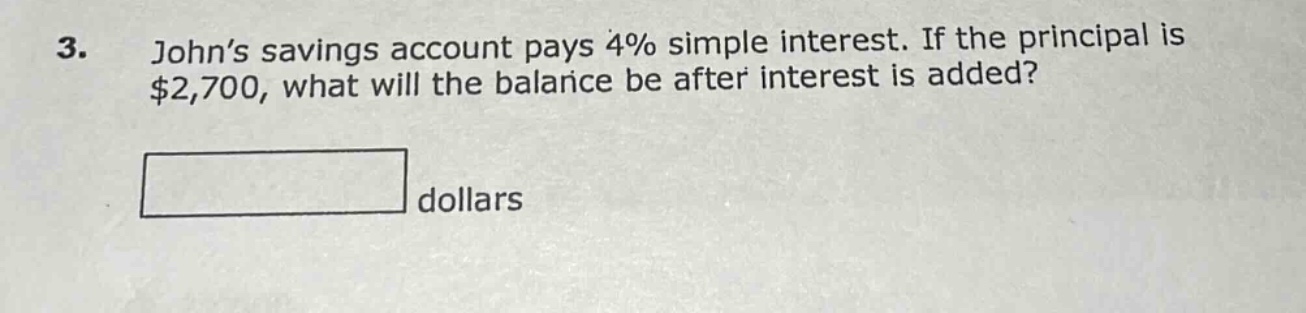 3. john’s savings account pays 4% simple interest. if the principal is $2,700, what will the balance be after interest is added? dollars