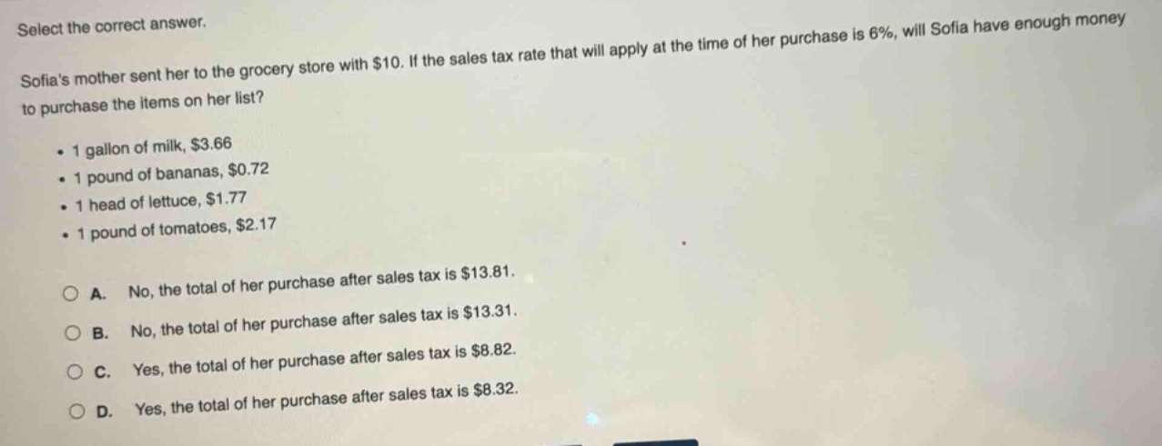 select the correct answer. sofias mother sent her to the grocery store with $10. if the sales tax rate that will apply at the time of her purchase is 6%, will sofia have enough money to purchase the items on her list? 1 gallon of milk, $3.66 1 pound of bananas, $0.72 1 head of lettuce, $1.77 1 pound of tomatoes, $2.17 a. no, the total of her purchase after sales tax is $13.81. b. no, the total of her purchase after sales tax is $13.31. c. yes, the total of her purchase after sales tax is $8.82. d. yes, the total of her purchase after sales tax is $8.32.