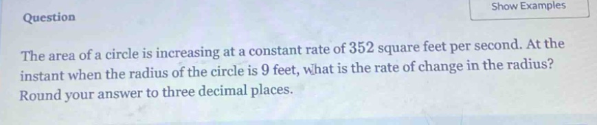question the area of a circle is increasing at a constant rate of 352 square feet per second. at the instant when the radius of the circle is 9 feet, what is the rate of change in the radius? round your answer to three decimal places.