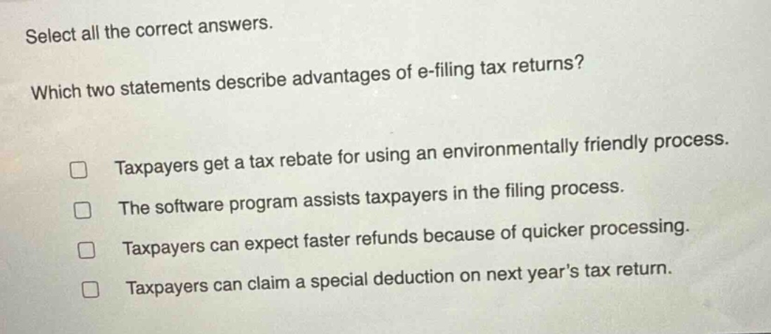 select all the correct answers. which two statements describe advantages of e - filing tax returns? taxpayers get a tax rebate for using an environmentally friendly process. the software program assists taxpayers in the filing process. taxpayers can expect faster refunds because of quicker processing. taxpayers can claim a special deduction on next years tax return.