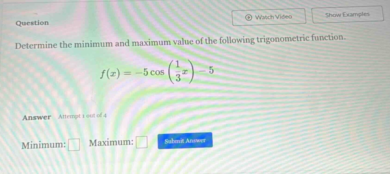 question determine the minimum and maximum value of the following trigonometric function. f(x)=-5cos(1/3x)-5 answer attempt 1 out of 4 minimum: maximum: submit answer
