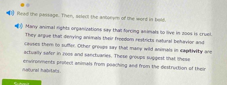 read the passage. then, select the antonym of the word in bold. many animal rights organizations say that forcing animals to live in zoos is cruel. they argue that denying animals their freedom restricts natural behavior and causes them to suffer. other groups say that many wild animals in captivity are actually safer in zoos and sanctuaries. these groups suggest that these environments protect animals from poaching and from the destruction of their natural habitats.