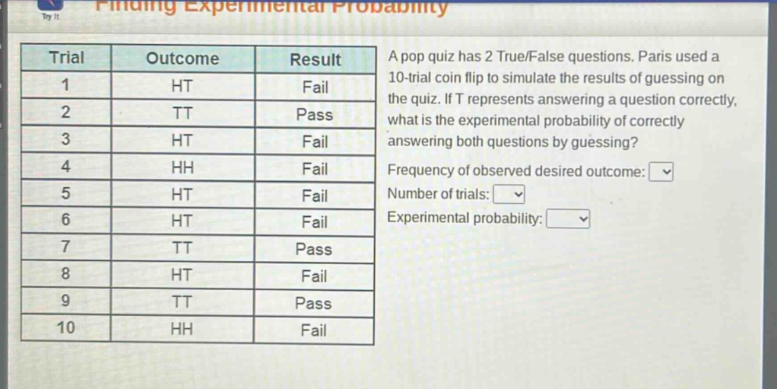a pop quiz has 2 true/false questions. paris used a 10 - trial coin flip to simulate the results of guessing on the quiz. if t represents answering a question correctly, what is the experimental probability of correctly answering both questions by guessing? frequency of observed desired outcome: number of trials: experimental probability: