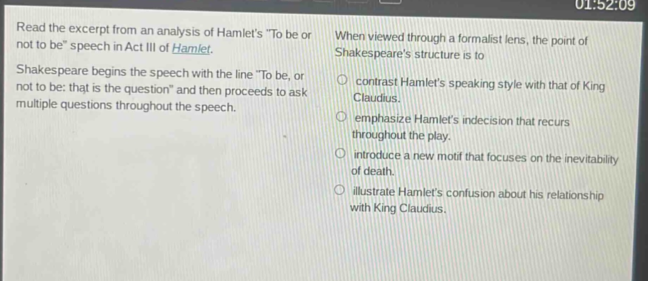 read the excerpt from an analysis of hamlets \to be or not to be\ speech in act iii of hamlet. shakespeare begins the speech with the line \to be, or not to be: that is the question\ and then proceeds to ask multiple questions throughout the speech. when viewed through a formalist lens, the point of shakespeares structure is to contrast hamlets speaking style with that of king claudius. emphasize hamlets indecision that recurs throughout the play. introduce a new motif that focuses on the inevitability of death. illustrate hamlets confusion about his relationship with king claudius.
