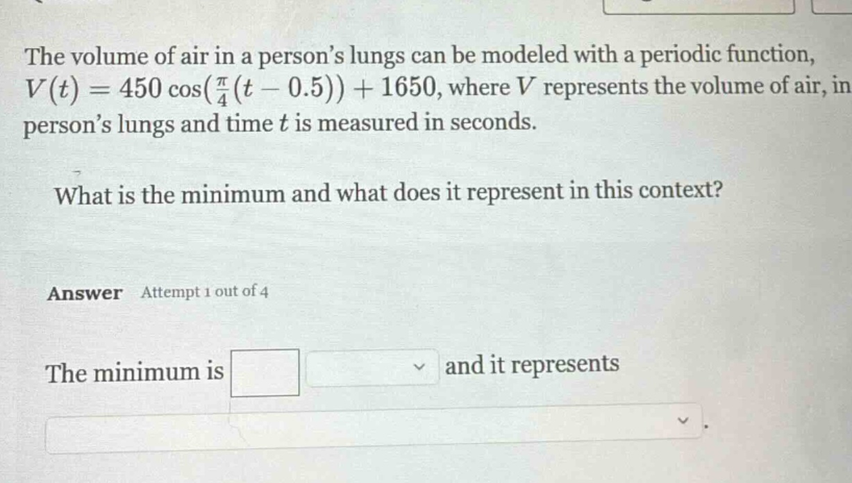 the volume of air in a person’s lungs can be modeled with a periodic function, v(t)=450 cos((π/4)(t - 0.5))+1650, where v represents the volume of air, in person’s lungs and time t is measured in seconds. what is the minimum and what does it represent in this context? answer attempt 1 out of 4 the minimum is and it represents