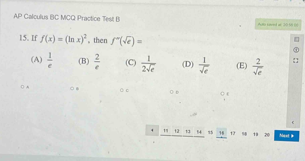 ap calculus bc mcq practice test b\n15. if f(x)=(ln x)^2, then f(√e)=\n(a) 1/e (b) 2/e (c) 1/(2√e) (d) 1/√e (e) 2/√e\n○a ○b ○c ○d ○e\n11 12 13 14 15 16 17 18 19 20 next