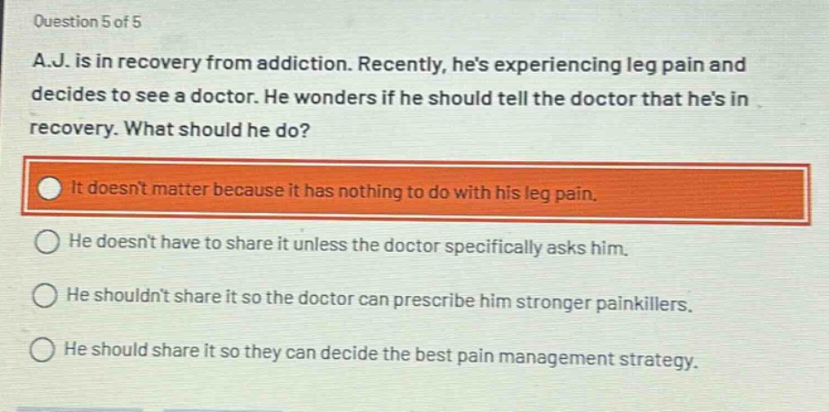 question 5 of 5\na.j. is in recovery from addiction. recently, hes experiencing leg pain and decides to see a doctor. he wonders if he should tell the doctor that hes in recovery. what should he do?\nit doesnt matter because it has nothing to do with his leg pain.\nhe doesnt have to share it unless the doctor specifically asks him.\nhe shouldnt share it so the doctor can prescribe him stronger painkillers.\nhe should share it so they can decide the best pain management strategy.
