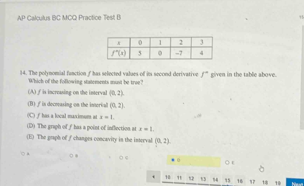 ap calculus bc mcq practice test b\n14. the polynomial function f has selected values of its second - derivative f given in the table above. which of the following statements must be true? (a) f is increasing on the interval (0, 2). (b) f is decreasing on the interval (0, 2). (c) f has a local maximum at x = 1. (d) the graph of f has a point of inflection at x = 1. (e) the graph of f changes concavity in the interval (0, 2).