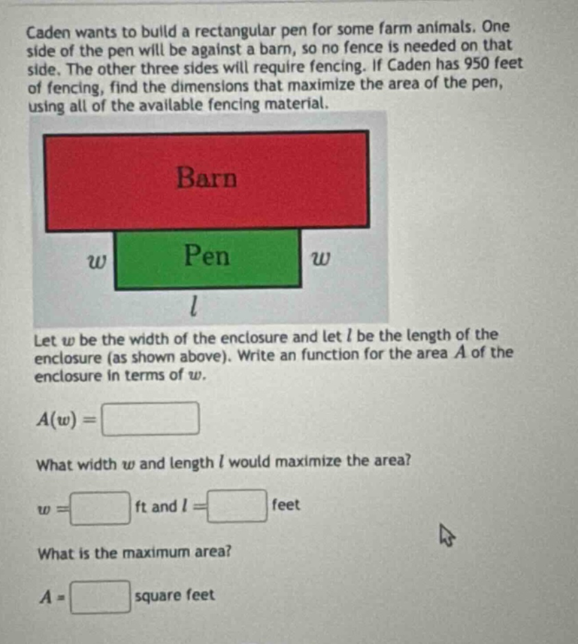 caden wants to build a rectangular pen for some farm animals. one side of the pen will be against a barn, so no fence is needed on that side. the other three sides will require fencing. if caden has 950 feet of fencing, find the dimensions that maximize the area of the pen, using all of the available fencing material. let w be the width of the enclosure and let l be the length of the enclosure (as shown above). write an function for the area a of the enclosure in terms of w. a(w)= what width w and length l would maximize the area? w= ft and l= feet what is the maximum area? a= square feet