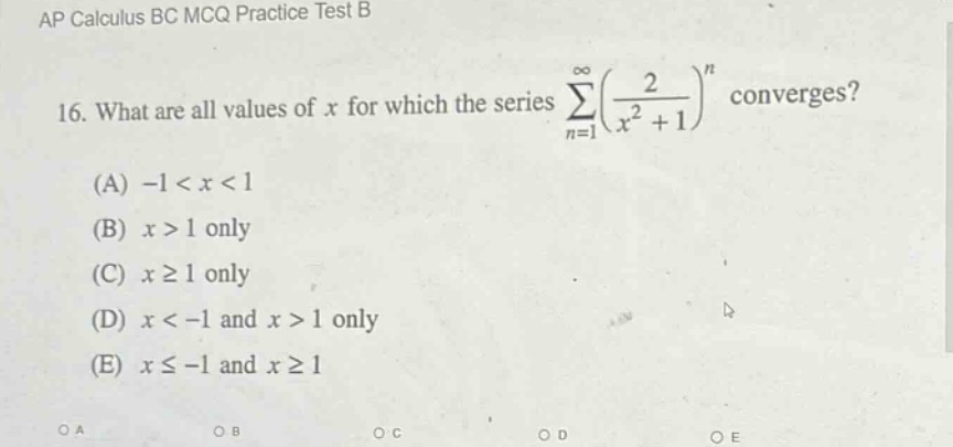 ap calculus bc mcq practice test b\n16. what are all values of x for which the series ∑(n = 1 to ∞)((2 / (x² + 1))ⁿ) converges?\n(a) -1 < x < 1\n(b) x > 1 only\n(c) x ≥ 1 only\n(d) x < -1 and x > 1 only\n(e) x ≤ -1 and x ≥ 1\noa\nob\noc\nod\noe