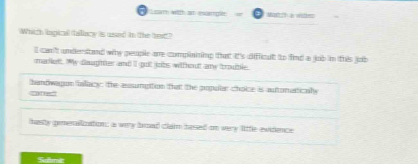 which logical fallacy is used in the text? i cant understand why people are complaining that its difficult to find a job in this job market. my daughter and i got jobs without any trouble. bandwagon fallacy: the assumption that the popular choice is automatically correct hasty generalization: a very broad claim based on very little evidence