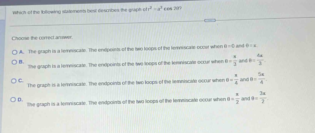 which of the following statements best describes the graph of r² = a² cos 2θ? choose the correct answer. o a. the graph is a lemniscate. the endpoints of the two loops of the lemniscate occur when θ = 0 and θ = π. o b. the graph is a lemniscate. the endpoints of the two loops of the lemniscate occur when θ = π/3 and θ = 4π/3. o c. the graph is a lemniscate. the endpoints of the two loops of the lemniscate occur when θ = π/4 and θ = 5π/4. o d. the graph is a lemniscate. the endpoints of the two loops of the lemniscate occur when θ = π/2 and θ = 3π/2.
