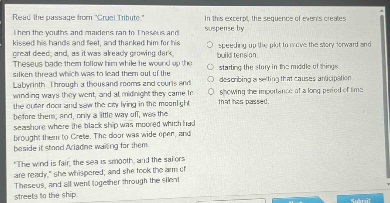 read the passage from \cruel tribute.\ then the youths and maidens ran to theseus and kissed his hands and feet, and thanked him for his great deed; and, as it was already growing dark, theseus bade them follow him while he wound up the silken thread which was to lead them out of the labyrinth. through a thousand rooms and courts and winding ways they went, and at midnight they came to the outer door and saw the city lying in the moonlight before them; and, only a little way off, was the seashore where the black ship was moored which had brought them to crete. the door was wide open, and beside it stood ariadne waiting for them. \the wind is fair, the sea is smooth, and the sailors are ready,\ she whispered; and she took the arm of theseus, and all went together through the silent streets to the ship. in this excerpt, the sequence of events creates suspense by speeding up the plot to move the story forward and build tension. starting the story in the middle of things. describing a setting that causes anticipation. showing the importance of a long period of time that has passed.