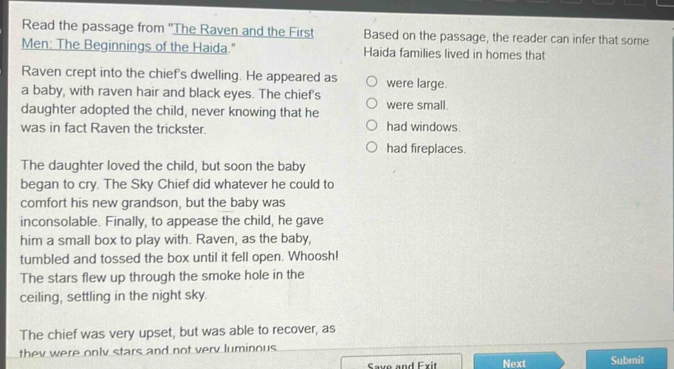 read the passage from \the raven and the first men: the beginnings of the haida.\ raven crept into the chiefs dwelling. he appeared as a baby, with raven hair and black eyes. the chiefs daughter adopted the child, never knowing that he was in fact raven the trickster. the daughter loved the child, but soon the baby began to cry. the sky chief did whatever he could to comfort his new grandson, but the baby was inconsolable. finally, to appease the child, he gave him a small box to play with. raven, as the baby, tumbled and tossed the box until it fell open. whoosh! the stars flew up through the smoke hole in the ceiling, settling in the night sky. the chief was very upset, but was able to recover, as they were only stars and not very luminous. based on the passage, the reader can infer that some haida families lived in homes that were large. were small. had windows. had fireplaces.