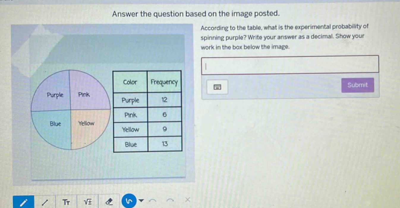 answer the question based on the image posted. according to the table, what is the experimental probability of spinning purple? write your answer as a decimal. show your work in the box below the image. color frequency purple 12 pink 6 yellow 9 blue 13