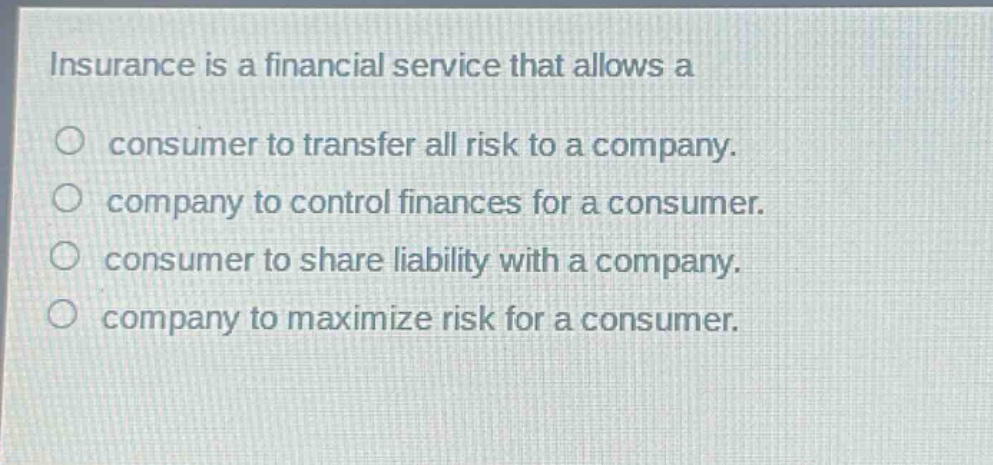 insurance is a financial service that allows a\nconsumer to transfer all risk to a company.\ncompany to control finances for a consumer.\nconsumer to share liability with a company.\ncompany to maximize risk for a consumer.