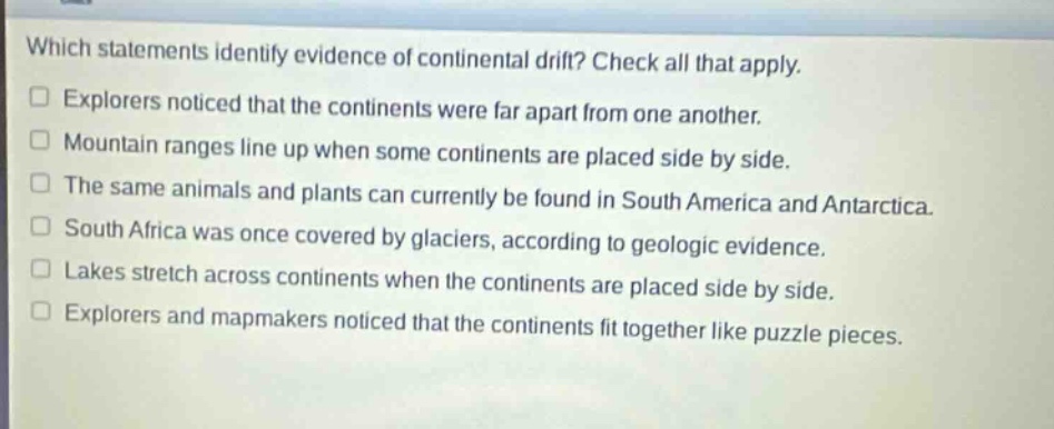 which statements identify evidence of continental drift? check all that apply. explorers noticed that the continents were far apart from one another. mountain ranges line up when some continents are placed side by side. the same animals and plants can currently be found in south america and antarctica. south africa was once covered by glaciers, according to geologic evidence. lakes stretch across continents when the continents are placed side by side. explorers and map - makers noticed that the continents fit together like puzzle pieces.