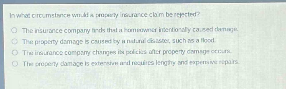 in what circumstance would a property insurance claim be rejected?\nthe insurance company finds that a homeowner intentionally caused damage.\nthe property damage is caused by a natural disaster, such as a flood.\nthe insurance company changes its policies after property damage occurs.\nthe property damage is extensive and requires lengthy and expensive repairs.