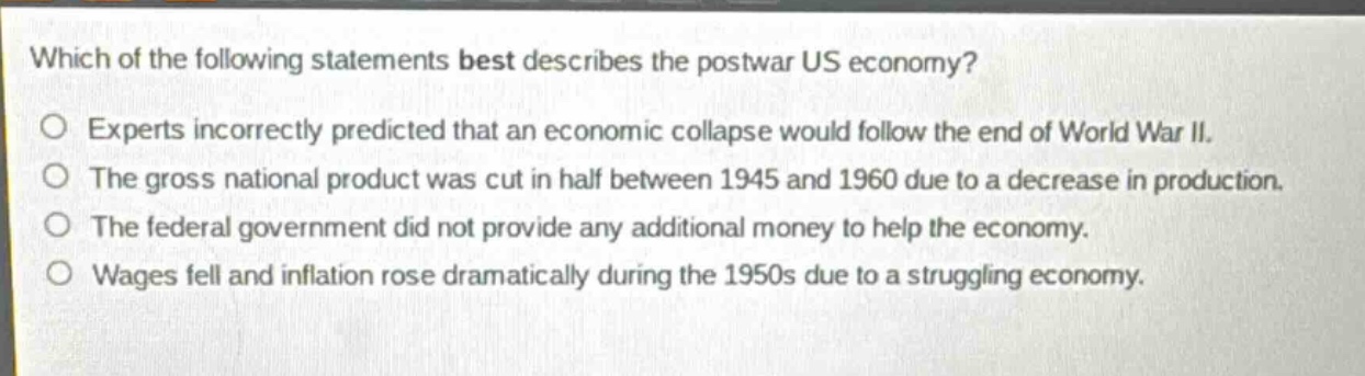 which of the following statements best describes the postwar us economy?\no experts incorrectly predicted that an economic collapse would follow the end of world war ii.\no the gross national product was cut in half between 1945 and 1960 due to a decrease in production.\no the federal government did not provide any additional money to help the economy.\no wages fell and inflation rose dramatically during the 1950s due to a struggling economy.