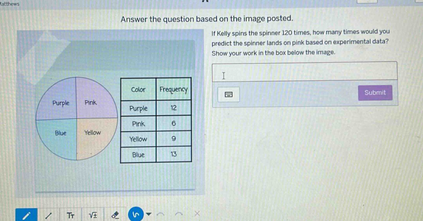 answer the question based on the image posted. if kelly spins the spinner 120 times, how many times would you predict the spinner lands on pink based on experimental data? show your work in the box below the image. color frequency purple 12 pink 6 yellow 9 blue 13