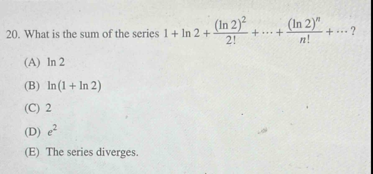 20. what is the sum of the series 1 + ln 2 + (ln 2)^2 / 2! + ... + (ln 2)^n / n! + ... ? (a) ln 2 (b) ln(1 + ln 2) (c) 2 (d) e^2 (e) the series diverges.