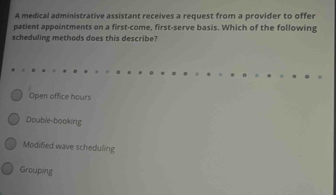 a medical administrative assistant receives a request from a provider to offer patient appointments on a first - come, first - serve basis. which of the following scheduling methods does this describe? open office hours double - booking modified wave scheduling grouping