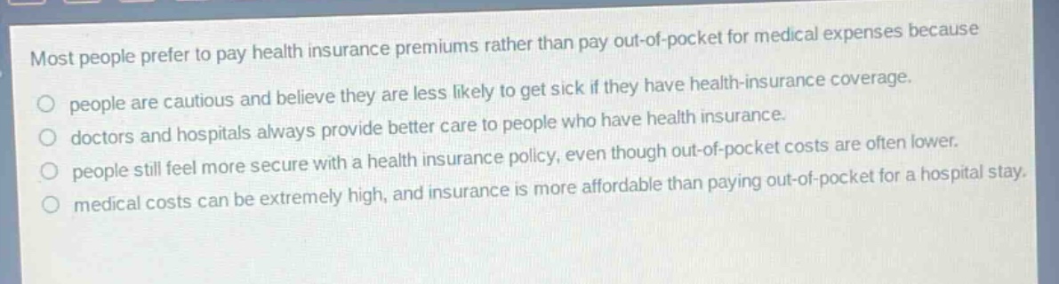 most people prefer to pay health insurance premiums rather than pay out - of - pocket for medical expenses because\no people are cautious and believe they are less likely to get sick if they have health - insurance coverage.\no doctors and hospitals always provide better care to people who have health insurance.\no people still feel more secure with a health insurance policy, even though out - of - pocket costs are often lower.\no medical costs can be extremely high, and insurance is more affordable than paying out - of - pocket for a hospital stay.