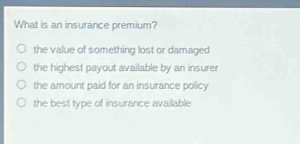 what is an insurance premium? the value of something lost or damaged the highest payout available by an insurer the amount paid for an insurance policy the best type of insurance available