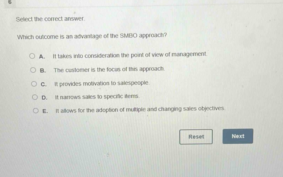 select the correct answer. which outcome is an advantage of the smbo approach? a. it takes into consideration the point of view of management. b. the customer is the focus of this approach. c. it provides motivation to salespeople. d. it narrows sales to specific items. e. it allows for the adoption of multiple and changing sales objectives.