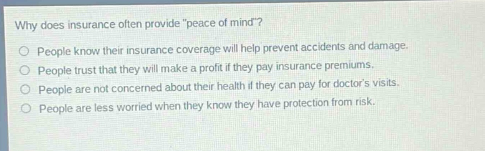 why does insurance often provide \peace of mind\?\no people know their insurance coverage will help prevent accidents and damage.\no people trust that they will make a profit if they pay insurance premiums.\no people are not concerned about their health if they can pay for doctors visits.\no people are less worried when they know they have protection from risk.