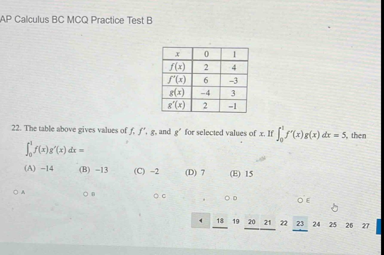 ap calculus bc mcq practice test b\n22. the table above gives values of f, f’, g, and g’ for selected values of x. if ∫₀¹f’(x)g(x) dx = 5, then ∫₀¹f(x)g’(x) dx =\n(a) -14 (b) -13 (c) -2 (d) 7 (e) 15\no a o b o c o d o e\n18 19 20 21 22 23 24 25 26 27