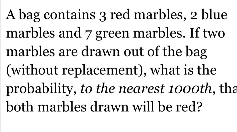 a bag contains 3 red marbles, 2 blue marbles and 7 green marbles. if two marbles are drawn out of the bag (without replacement), what is the probability, to the nearest 1000th, that both marbles drawn will be red?