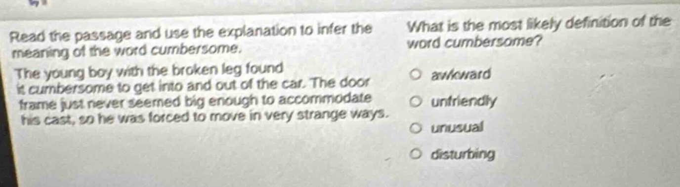 read the passage and use the explanation to infer the meaning of the word cumbersome. the young boy with the broken leg found it cumbersome to get into and out of the car. the door frame just never seemed big enough to accommodate his cast, so he was forced to move in very strange ways. what is the most likely definition of the word cumbersome? awkward unfriendly unusual disturbing