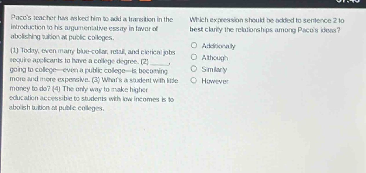 pacos teacher has asked him to add a transition in the introduction to his argumentative essay in favor of abolishing tuition at public colleges. (1) today, even many blue - collar, retail, and clerical jobs require applicants to have a college degree. (2) ____, going to college—even a public college—is becoming more and more expensive. (3) whats a student with little money to do? (4) the only way to make higher education accessible to students with low incomes is to abolish tuition at public colleges. which expression should be added to sentence 2 to best clarify the relationships among pacos ideas? additionally although similarly however