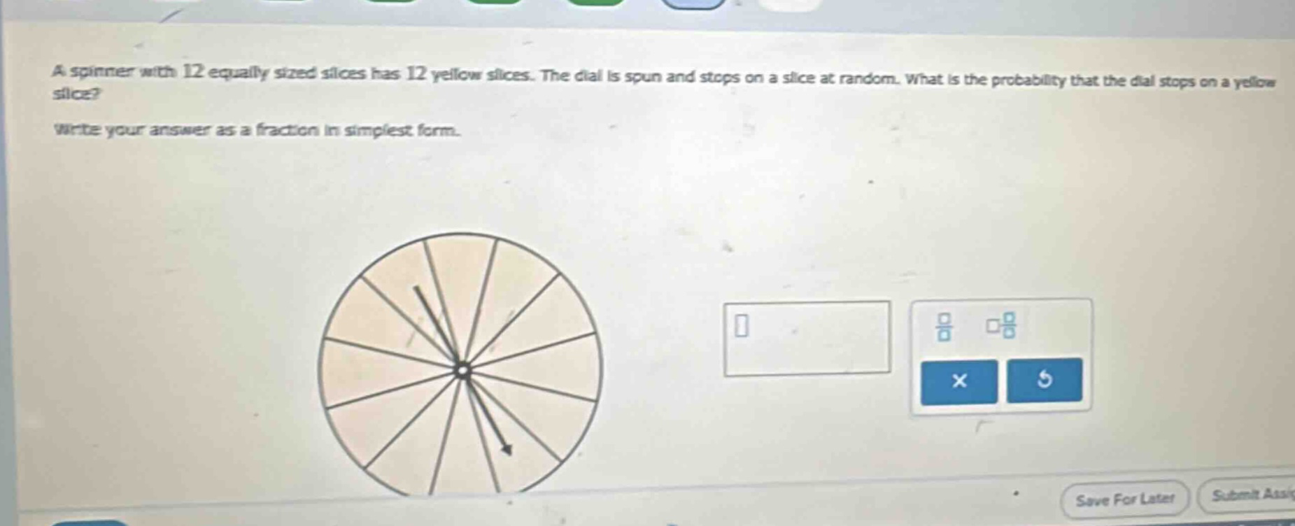 a spinner with 12 equally sized slices has 12 yellow slices. the dial is spun and stops on a slice at random. what is the probability that the dial stops on a yellow slice? write your answer as a fraction in simplest form.