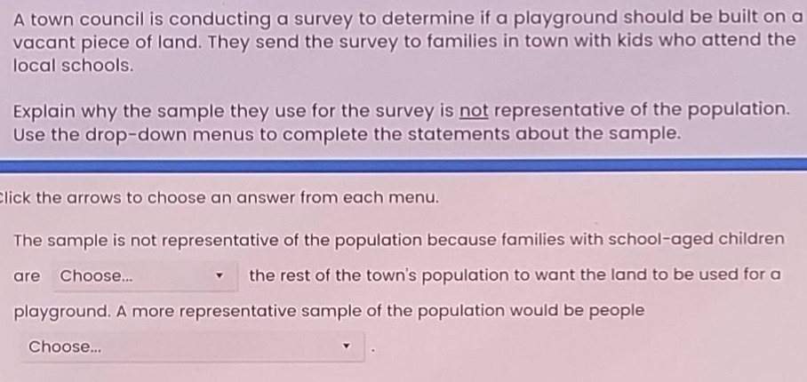 a town council is conducting a survey to determine if a playground should be built on a vacant piece of land. they send the survey to families in town with kids who attend the local schools. explain why the sample they use for the survey is not representative of the population. use the drop - down menus to complete the statements about the sample. click the arrows to choose an answer from each menu. the sample is not representative of the population because families with school - aged children are choose... the rest of the towns population to want the land to be used for a playground. a more representative sample of the population would be people choose...