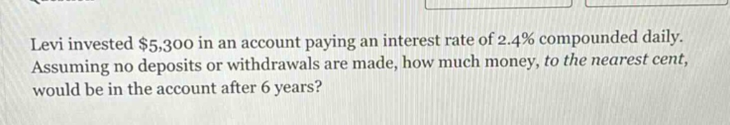levi invested $5,300 in an account paying an interest rate of 2.4% compounded daily. assuming no deposits or withdrawals are made, how much money, to the nearest cent, would be in the account after 6 years?